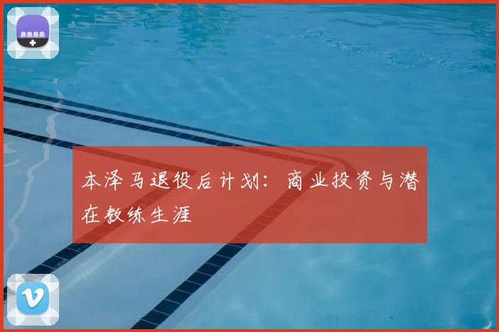 本泽马退役后计划：商业投资与潜在教练生涯