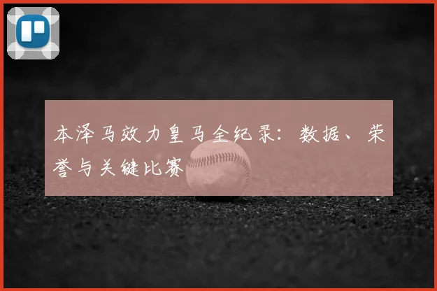 本泽马效力皇马全纪录:数据、荣誉与关键比赛