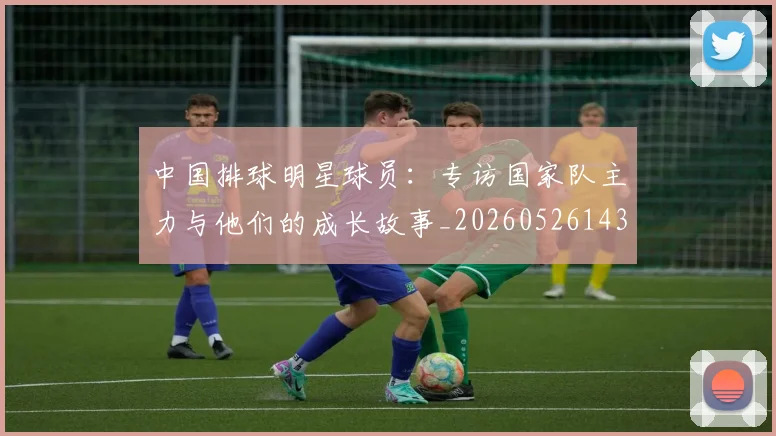 中国排球明星球员：专访国家队主力与他们的成长故事_20260526143159