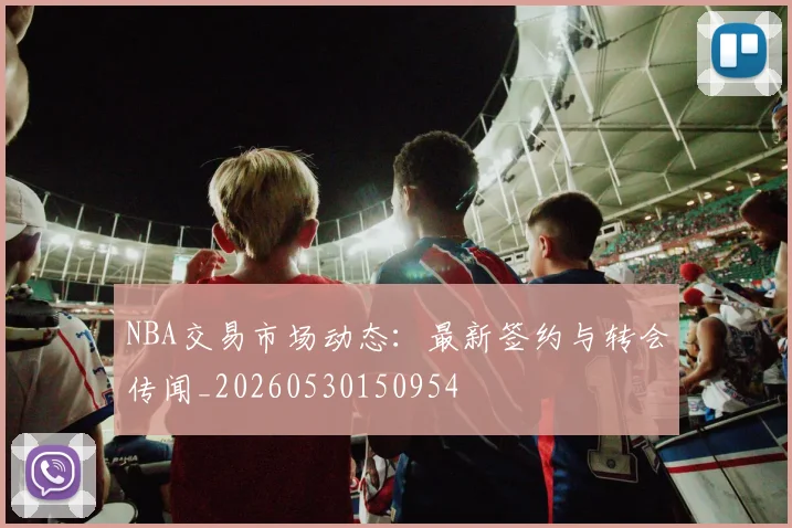 NBA交易市场动态:最新签约与转会传闻_20260530150954