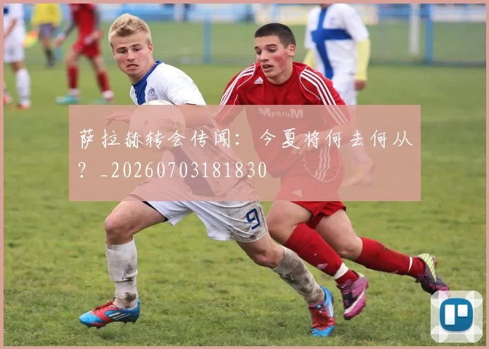 萨拉赫转会传闻:今夏将何去何从?_20260703181830