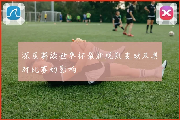 深度解读世界杯最新规则变动及其对比赛的影响