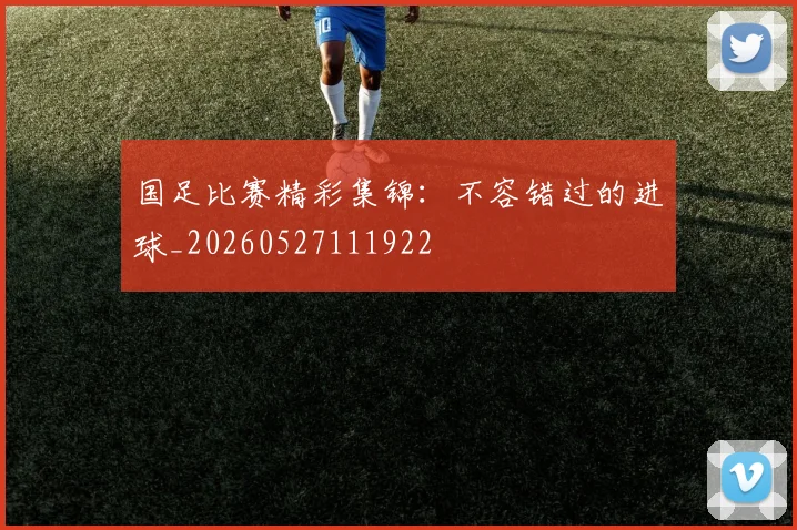 国足比赛精彩集锦：不容错过的进球_20260527111922
